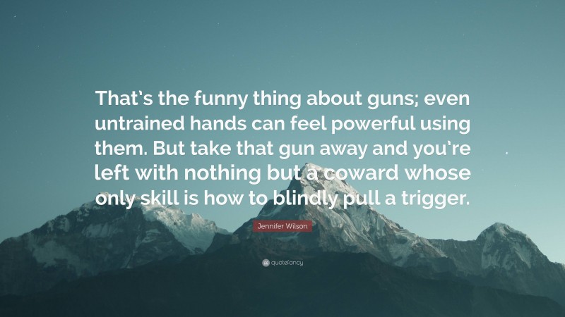 Jennifer Wilson Quote: “That’s the funny thing about guns; even untrained hands can feel powerful using them. But take that gun away and you’re left with nothing but a coward whose only skill is how to blindly pull a trigger.”