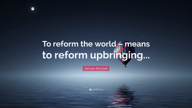 Janusz Korczak Quote: “To reform the world – means to reform upbringing...”