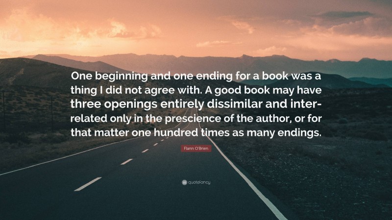 Flann O'Brien Quote: “One beginning and one ending for a book was a thing I did not agree with. A good book may have three openings entirely dissimilar and inter-related only in the prescience of the author, or for that matter one hundred times as many endings.”