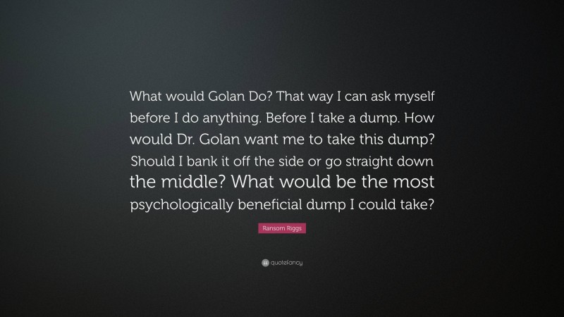 Ransom Riggs Quote: “What would Golan Do? That way I can ask myself before I do anything. Before I take a dump. How would Dr. Golan want me to take this dump? Should I bank it off the side or go straight down the middle? What would be the most psychologically beneficial dump I could take?”