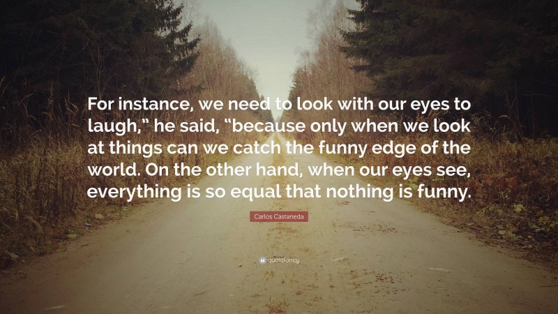 Carlos Castaneda Quote: “For instance, we need to look with our eyes to laugh,” he said, “because only when we look at things can we catch the funny edge of the world. On the other hand, when our eyes see, everything is so equal that nothing is funny.”