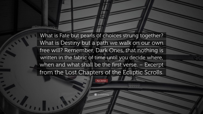 Aja James Quote: “What is Fate but pearls of choices strung together? What is Destiny but a path we walk on our own free will? Remember, Dark Ones, that nothing is written in the fabric of time until you decide where, when and what shall be the first verse. – Excerpt from the Lost Chapters of the Ecliptic Scrolls.”