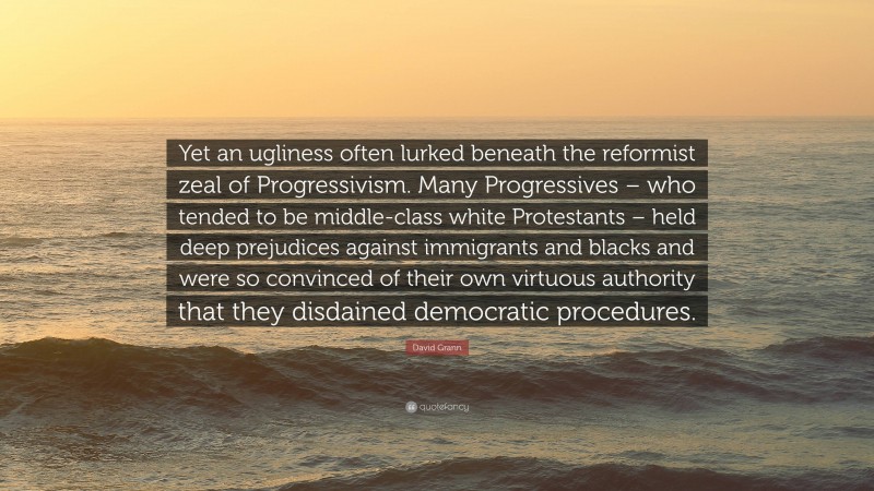 David Grann Quote: “Yet an ugliness often lurked beneath the reformist zeal of Progressivism. Many Progressives – who tended to be middle-class white Protestants – held deep prejudices against immigrants and blacks and were so convinced of their own virtuous authority that they disdained democratic procedures.”