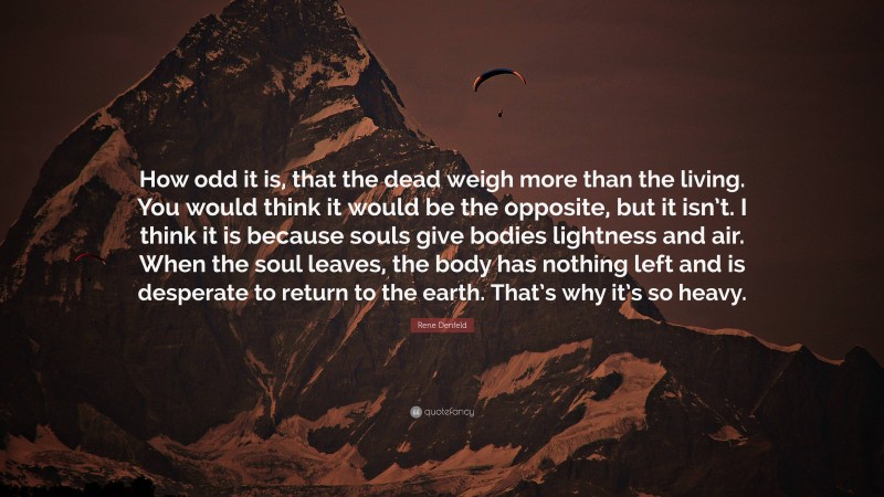 Rene Denfeld Quote: “How odd it is, that the dead weigh more than the living. You would think it would be the opposite, but it isn’t. I think it is because souls give bodies lightness and air. When the soul leaves, the body has nothing left and is desperate to return to the earth. That’s why it’s so heavy.”