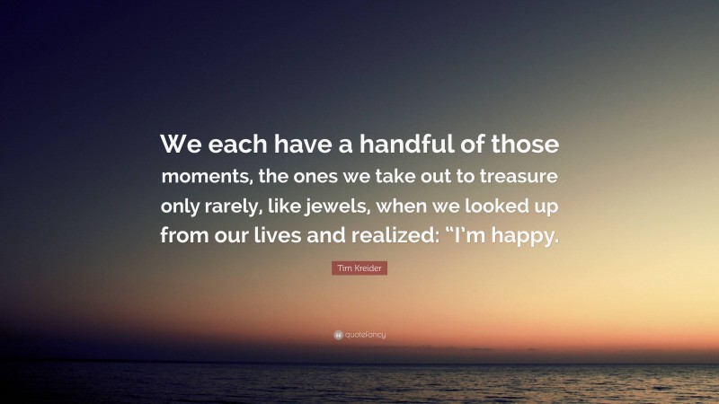 Tim Kreider Quote: “We each have a handful of those moments, the ones we take out to treasure only rarely, like jewels, when we looked up from our lives and realized: “I’m happy.”