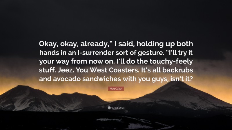 Meg Cabot Quote: “Okay, okay, already,” I said, holding up both hands in an I-surrender sort of gesture. “I’ll try it your way from now on. I’ll do the touchy-feely stuff. Jeez. You West Coasters. It’s all backrubs and avocado sandwiches with you guys, isn’t it?”
