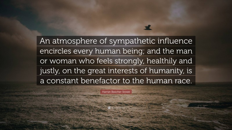 Harriet Beecher Stowe Quote: “An atmosphere of sympathetic influence encircles every human being; and the man or woman who feels strongly, healthily and justly, on the great interests of humanity, is a constant benefactor to the human race.”