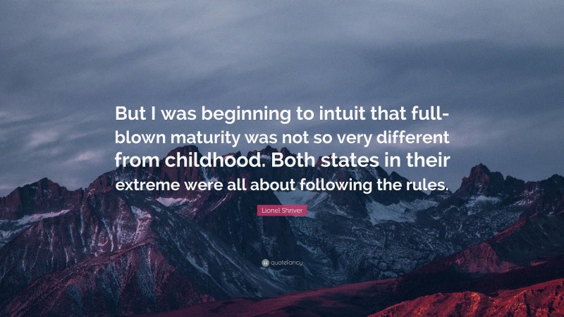 Lionel Shriver Quote: “But I was beginning to intuit that full-blown maturity was not so very different from childhood. Both states in their extreme were all about following the rules.”