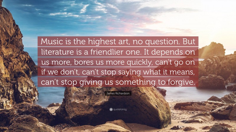 James Richardson Quote: “Music is the highest art, no question. But literature is a friendlier one. It depends on us more, bores us more quickly, can’t go on if we don’t, can’t stop saying what it means, can’t stop giving us something to forgive.”