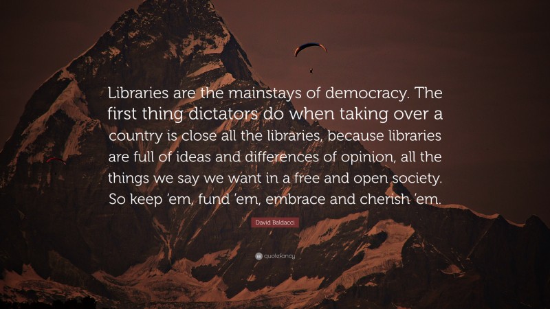 David Baldacci Quote: “Libraries are the mainstays of democracy. The first thing dictators do when taking over a country is close all the libraries, because libraries are full of ideas and differences of opinion, all the things we say we want in a free and open society. So keep ‘em, fund ’em, embrace and cherish ’em.”