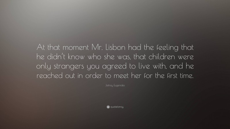 Jeffrey Eugenides Quote: “At that moment Mr. Lisbon had the feeling that he didn’t know who she was, that children were only strangers you agreed to live with, and he reached out in order to meet her for the first time.”
