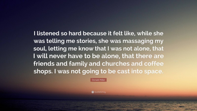 Donald Miller Quote: “I listened so hard because it felt like, while she was telling me stories, she was massaging my soul, letting me know that I was not alone, that I will never have to be alone, that there are friends and family and churches and coffee shops. I was not going to be cast into space.”