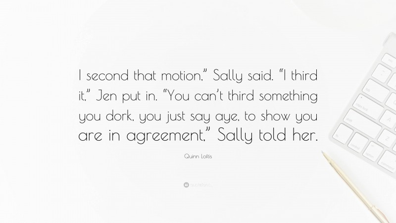 Quinn Loftis Quote: “I second that motion,” Sally said. “I third it,” Jen put in. “You can’t third something you dork, you just say aye, to show you are in agreement,” Sally told her.”