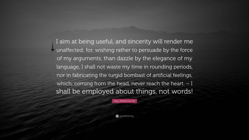 Mary Wollstonecraft Quote: “I aim at being useful, and sincerity will render me unaffected; for, wishing rather to persuade by the force of my arguments, than dazzle by the elegance of my language, I shall not waste my time in rounding periods, nor in fabricating the turgid bombast of artificial feelings, which, coming from the head, never reach the heart. – I shall be employed about things, not words!”