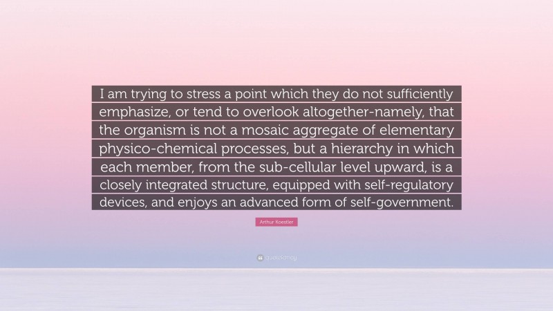 Arthur Koestler Quote: “I am trying to stress a point which they do not sufficiently emphasize, or tend to overlook altogether-namely, that the organism is not a mosaic aggregate of elementary physico-chemical processes, but a hierarchy in which each member, from the sub-cellular level upward, is a closely integrated structure, equipped with self-regulatory devices, and enjoys an advanced form of self-government.”