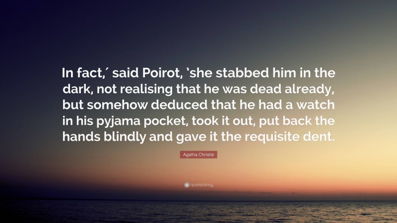 Agatha Christie Quote: “In fact,′ said Poirot, ’she stabbed him in the dark, not realising that he was dead already, but somehow deduced that he had a watch in his pyjama pocket, took it out, put back the hands blindly and gave it the requisite dent.”