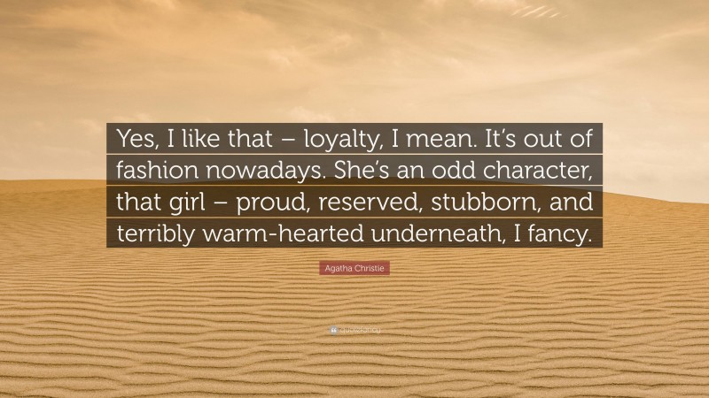 Agatha Christie Quote: “Yes, I like that – loyalty, I mean. It’s out of fashion nowadays. She’s an odd character, that girl – proud, reserved, stubborn, and terribly warm-hearted underneath, I fancy.”