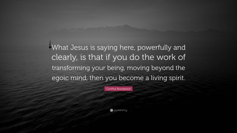 Cynthia Bourgeault Quote: “What Jesus is saying here, powerfully and clearly, is that if you do the work of transforming your being, moving beyond the egoic mind, then you become a living spirit.”