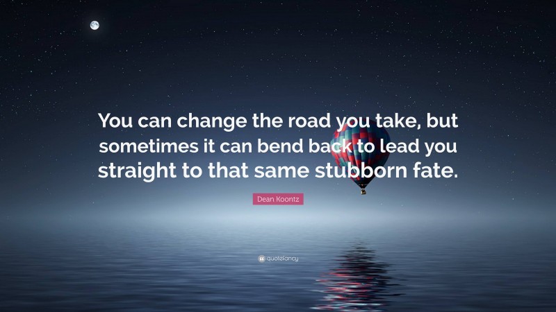 Dean Koontz Quote: “You can change the road you take, but sometimes it can bend back to lead you straight to that same stubborn fate.”