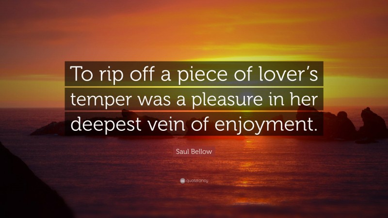 Saul Bellow Quote: “To rip off a piece of lover’s temper was a pleasure in her deepest vein of enjoyment.”