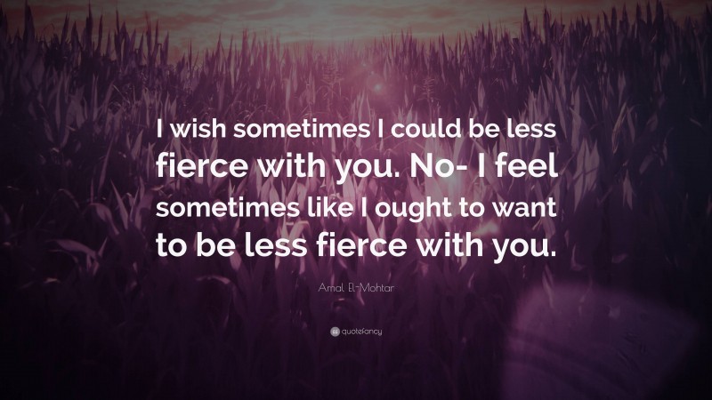 Amal El-Mohtar Quote: “I wish sometimes I could be less fierce with you. No- I feel sometimes like I ought to want to be less fierce with you.”