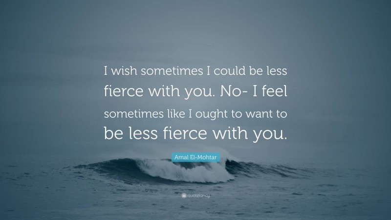 Amal El-Mohtar Quote: “I wish sometimes I could be less fierce with you. No- I feel sometimes like I ought to want to be less fierce with you.”