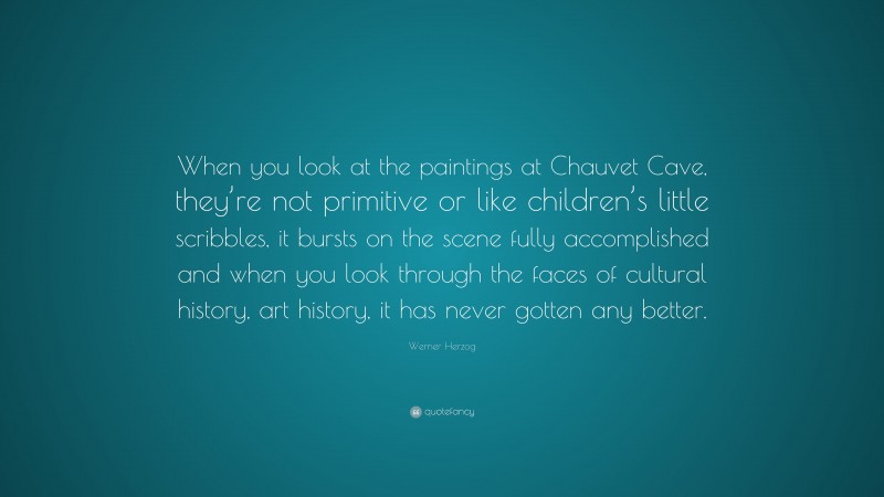 Werner Herzog Quote: “When you look at the paintings at Chauvet Cave, they’re not primitive or like children’s little scribbles, it bursts on the scene fully accomplished and when you look through the faces of cultural history, art history, it has never gotten any better.”
