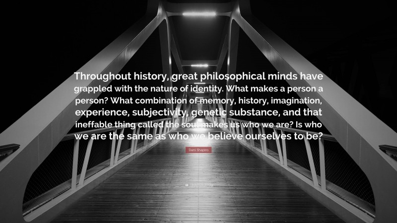 Dani Shapiro Quote: “Throughout history, great philosophical minds have grappled with the nature of identity. What makes a person a person? What combination of memory, history, imagination, experience, subjectivity, genetic substance, and that ineffable thing called the soul makes us who we are? Is who we are the same as who we believe ourselves to be?”