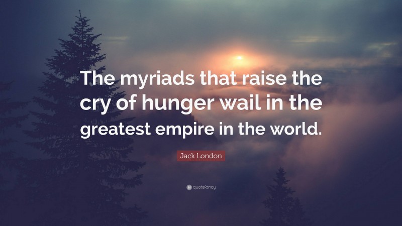 Jack London Quote: “The myriads that raise the cry of hunger wail in the greatest empire in the world.”