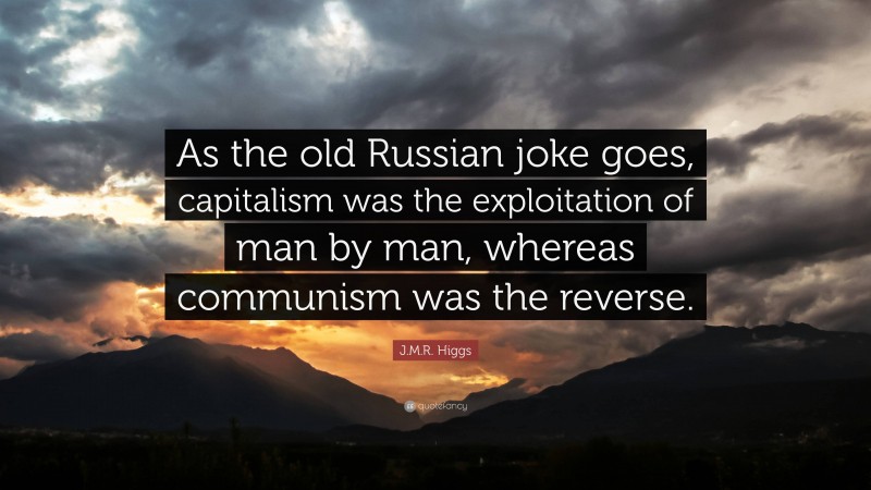 J.M.R. Higgs Quote: “As the old Russian joke goes, capitalism was the exploitation of man by man, whereas communism was the reverse.”