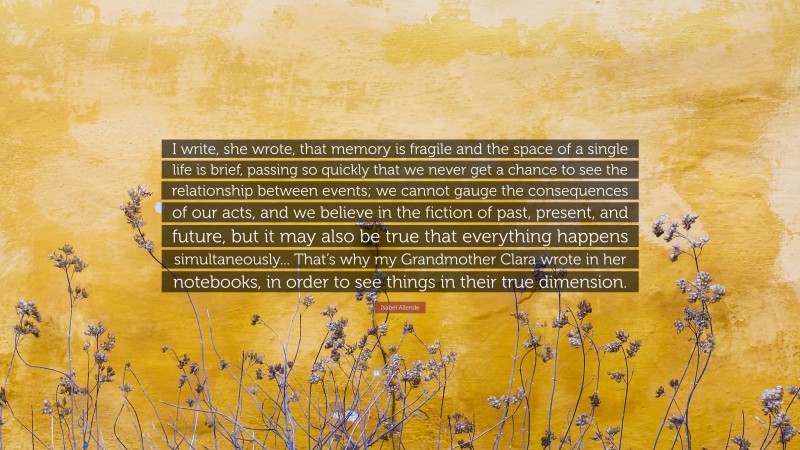 Isabel Allende Quote: “I write, she wrote, that memory is fragile and the space of a single life is brief, passing so quickly that we never get a chance to see the relationship between events; we cannot gauge the consequences of our acts, and we believe in the fiction of past, present, and future, but it may also be true that everything happens simultaneously... That’s why my Grandmother Clara wrote in her notebooks, in order to see things in their true dimension.”