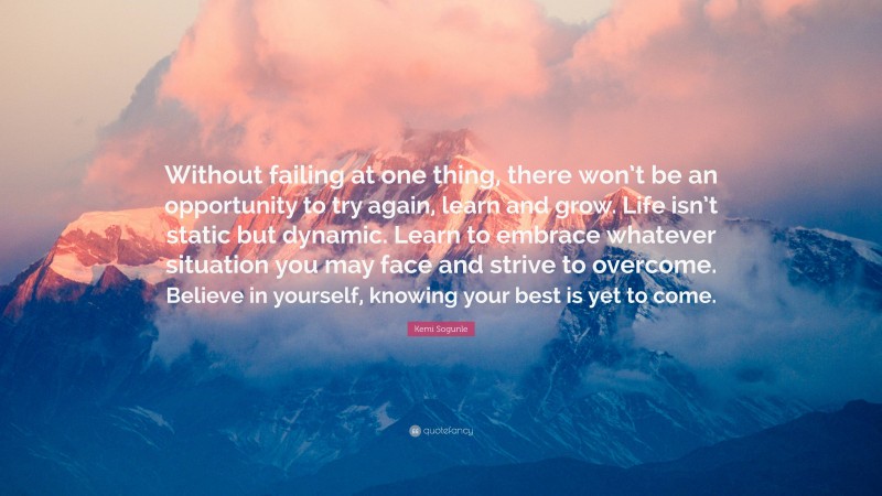 Kemi Sogunle Quote: “Without failing at one thing, there won’t be an opportunity to try again, learn and grow. Life isn’t static but dynamic. Learn to embrace whatever situation you may face and strive to overcome. Believe in yourself, knowing your best is yet to come.”