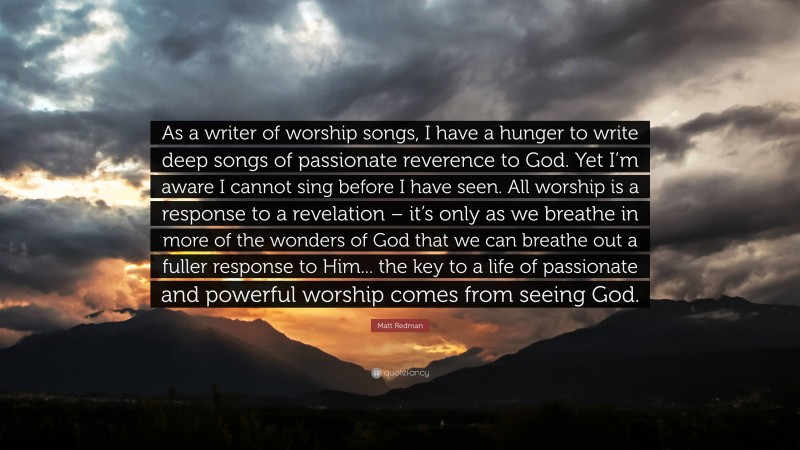 Matt Redman Quote: “As a writer of worship songs, I have a hunger to write deep songs of passionate reverence to God. Yet I’m aware I cannot sing before I have seen. All worship is a response to a revelation – it’s only as we breathe in more of the wonders of God that we can breathe out a fuller response to Him... the key to a life of passionate and powerful worship comes from seeing God.”