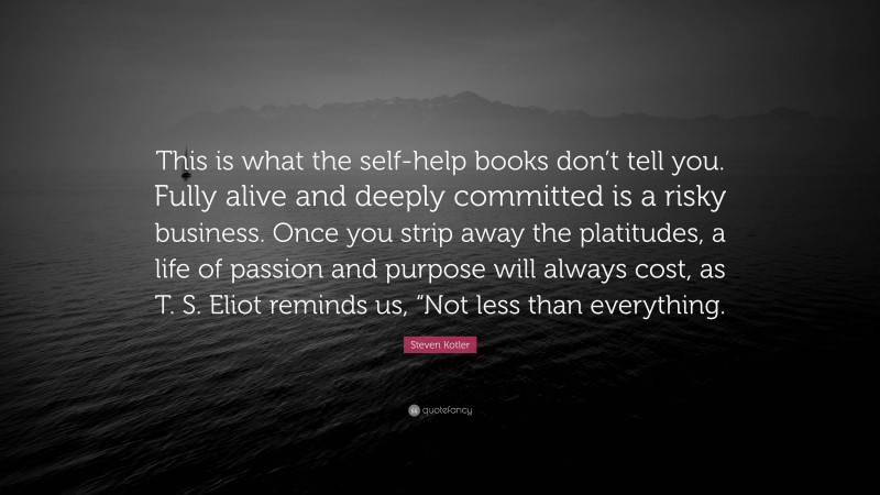 Steven Kotler Quote: “This is what the self-help books don’t tell you. Fully alive and deeply committed is a risky business. Once you strip away the platitudes, a life of passion and purpose will always cost, as T. S. Eliot reminds us, “Not less than everything.”