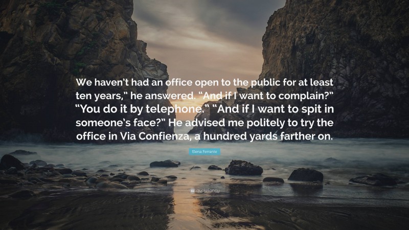 Elena Ferrante Quote: “We haven’t had an office open to the public for at least ten years,” he answered. “And if I want to complain?” “You do it by telephone.” “And if I want to spit in someone’s face?” He advised me politely to try the office in Via Confienza, a hundred yards farther on.”