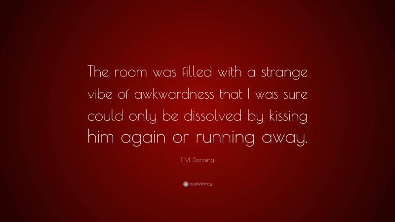 E.M. Denning Quote: “The room was filled with a strange vibe of awkwardness that I was sure could only be dissolved by kissing him again or running away.”