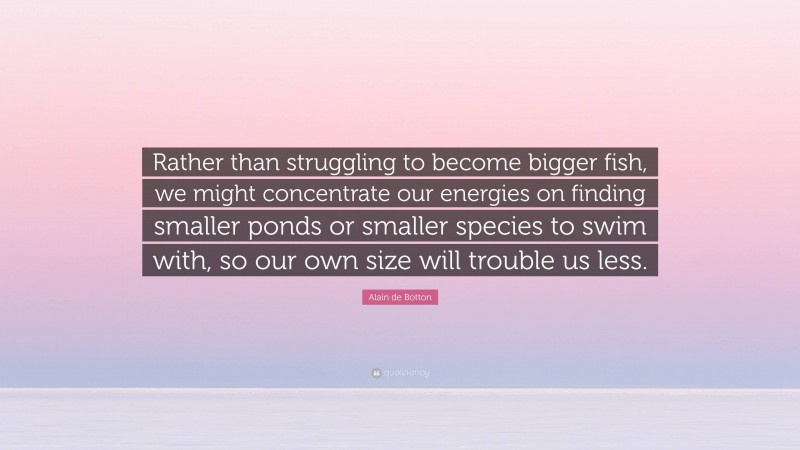 Alain de Botton Quote: “Rather than struggling to become bigger fish, we might concentrate our energies on finding smaller ponds or smaller species to swim with, so our own size will trouble us less.”