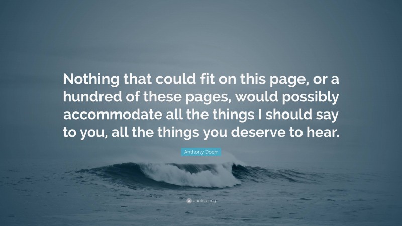 Anthony Doerr Quote: “Nothing that could fit on this page, or a hundred of these pages, would possibly accommodate all the things I should say to you, all the things you deserve to hear.”