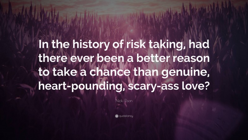 Nicki Elson Quote: “In the history of risk taking, had there ever been a better reason to take a chance than genuine, heart-pounding, scary-ass love?”