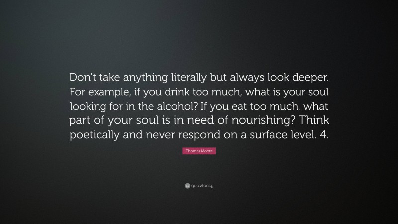 Thomas Moore Quote: “Don’t take anything literally but always look deeper. For example, if you drink too much, what is your soul looking for in the alcohol? If you eat too much, what part of your soul is in need of nourishing? Think poetically and never respond on a surface level. 4.”
