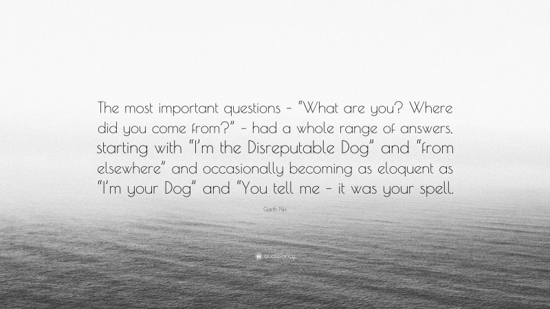 Garth Nix Quote: “The most important questions – “What are you? Where did you come from?” – had a whole range of answers, starting with “I’m the Disreputable Dog” and “from elsewhere” and occasionally becoming as eloquent as “I’m your Dog” and “You tell me – it was your spell.”