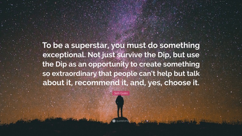 Seth Godin Quote: “To be a superstar, you must do something exceptional. Not just survive the Dip, but use the Dip as an opportunity to create something so extraordinary that people can’t help but talk about it, recommend it, and, yes, choose it.”