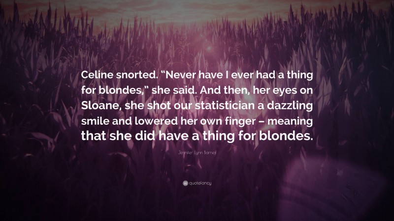 Jennifer Lynn Barnes Quote: “Celine snorted. “Never have I ever had a thing for blondes,” she said. And then, her eyes on Sloane, she shot our statistician a dazzling smile and lowered her own finger – meaning that she did have a thing for blondes.”