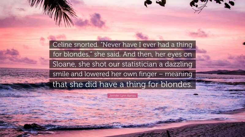 Jennifer Lynn Barnes Quote: “Celine snorted. “Never have I ever had a thing for blondes,” she said. And then, her eyes on Sloane, she shot our statistician a dazzling smile and lowered her own finger – meaning that she did have a thing for blondes.”