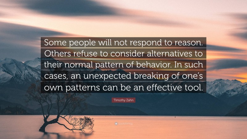 Timothy Zahn Quote: “Some people will not respond to reason. Others refuse to consider alternatives to their normal pattern of behavior. In such cases, an unexpected breaking of one’s own patterns can be an effective tool.”