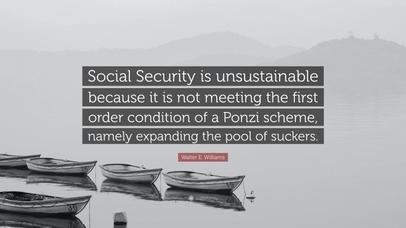 Walter E. Williams Quote: “Social Security is unsustainable because it is not meeting the first order condition of a Ponzi scheme, namely expanding the pool of suckers.”