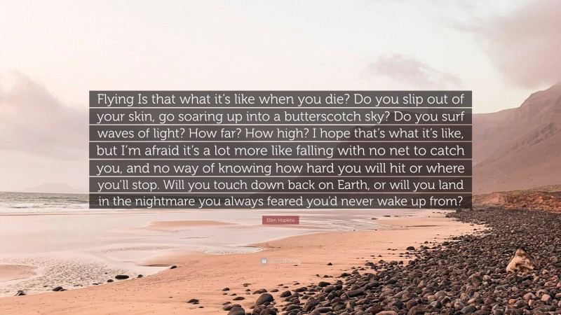 Ellen Hopkins Quote: “Flying Is that what it’s like when you die? Do you slip out of your skin, go soaring up into a butterscotch sky? Do you surf waves of light? How far? How high? I hope that’s what it’s like, but I’m afraid it’s a lot more like falling with no net to catch you, and no way of knowing how hard you will hit or where you’ll stop. Will you touch down back on Earth, or will you land in the nightmare you always feared you’d never wake up from?”