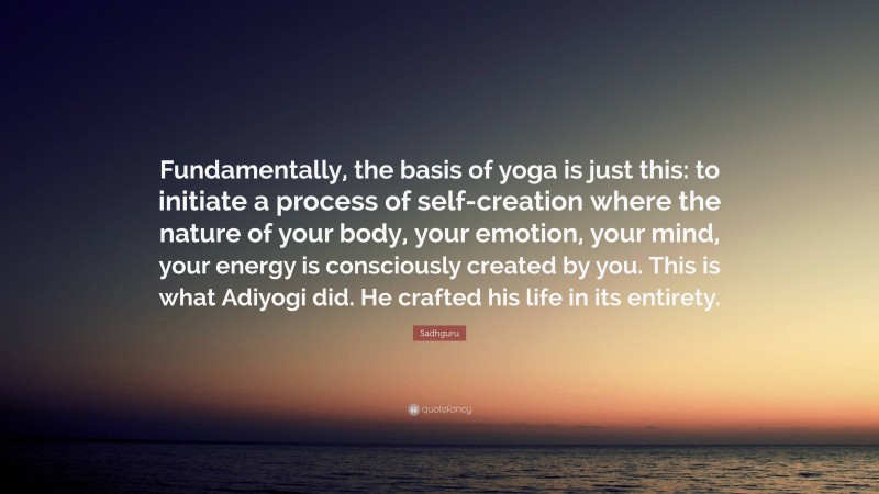 Sadhguru Quote: “Fundamentally, the basis of yoga is just this: to initiate a process of self-creation where the nature of your body, your emotion, your mind, your energy is consciously created by you. This is what Adiyogi did. He crafted his life in its entirety.”