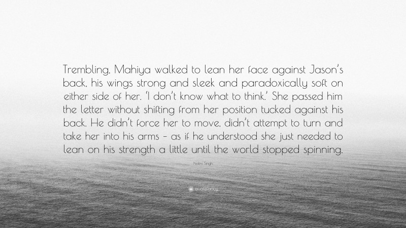 Nalini Singh Quote: “Trembling, Mahiya walked to lean her face against Jason’s back, his wings strong and sleek and paradoxically soft on either side of her. ‘I don’t know what to think.’ She passed him the letter without shifting from her position tucked against his back. He didn’t force her to move, didn’t attempt to turn and take her into his arms – as if he understood she just needed to lean on his strength a little until the world stopped spinning.”