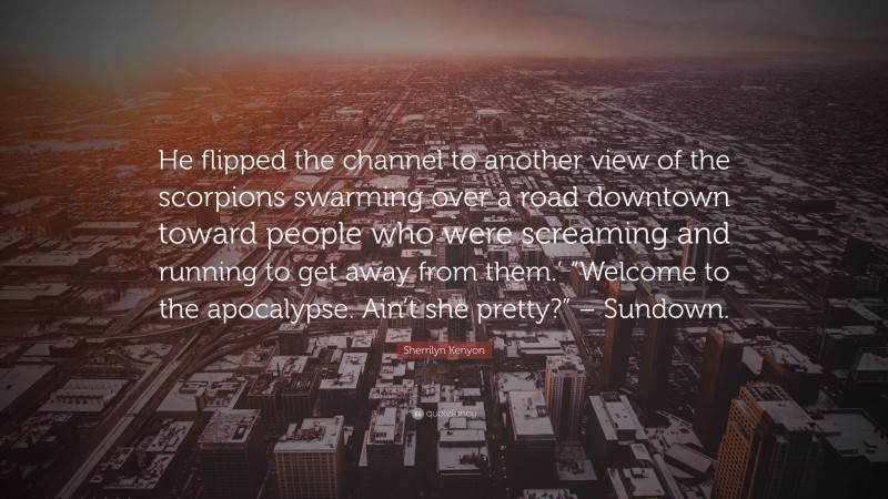 Sherrilyn Kenyon Quote: “He flipped the channel to another view of the scorpions swarming over a road downtown toward people who were screaming and running to get away from them.’ “Welcome to the apocalypse. Ain’t she pretty?” – Sundown.”